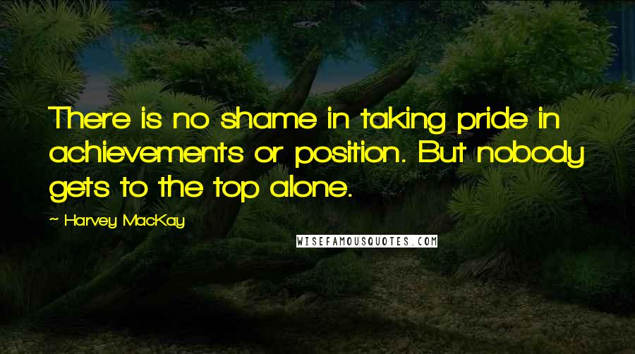 Harvey MacKay Quotes: There is no shame in taking pride in achievements or position. But nobody gets to the top alone.