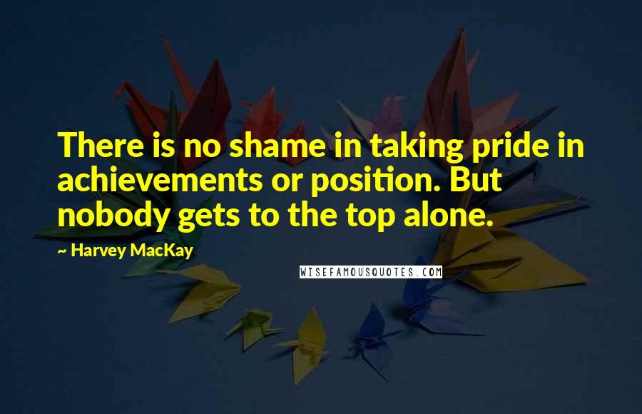 Harvey MacKay Quotes: There is no shame in taking pride in achievements or position. But nobody gets to the top alone.