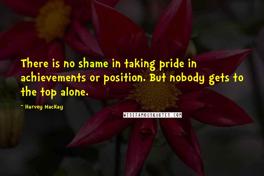 Harvey MacKay Quotes: There is no shame in taking pride in achievements or position. But nobody gets to the top alone.