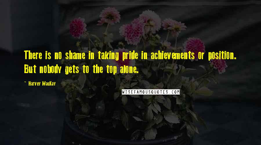 Harvey MacKay Quotes: There is no shame in taking pride in achievements or position. But nobody gets to the top alone.