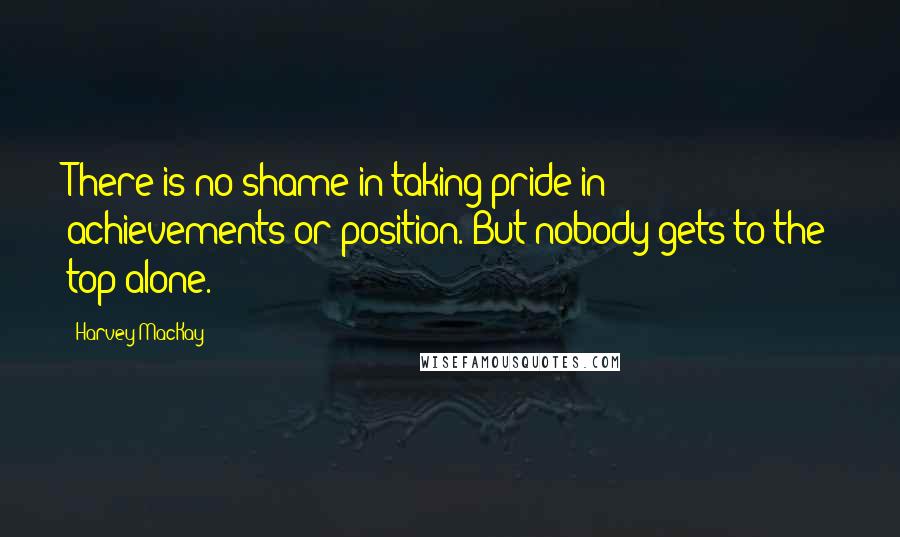 Harvey MacKay Quotes: There is no shame in taking pride in achievements or position. But nobody gets to the top alone.