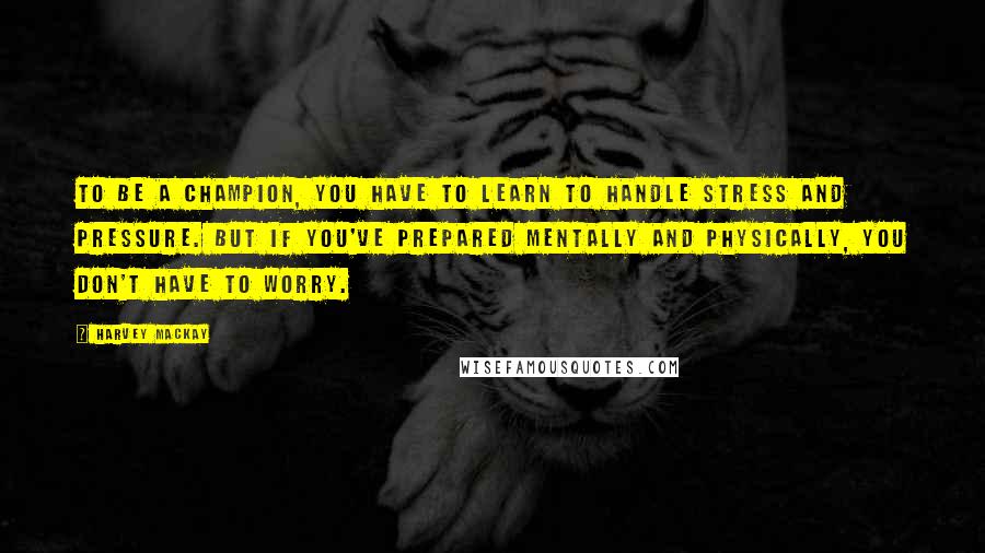 Harvey MacKay Quotes: To be a champion, you have to learn to handle stress and pressure. But if you've prepared mentally and physically, you don't have to worry.