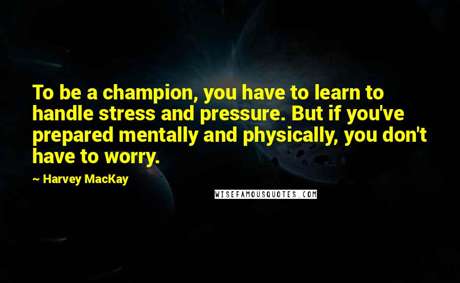Harvey MacKay Quotes: To be a champion, you have to learn to handle stress and pressure. But if you've prepared mentally and physically, you don't have to worry.