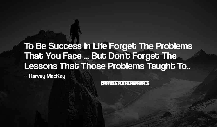 Harvey MacKay Quotes: To Be Success In Life Forget The Problems That You Face ... But Don't Forget The Lessons That Those Problems Taught To..