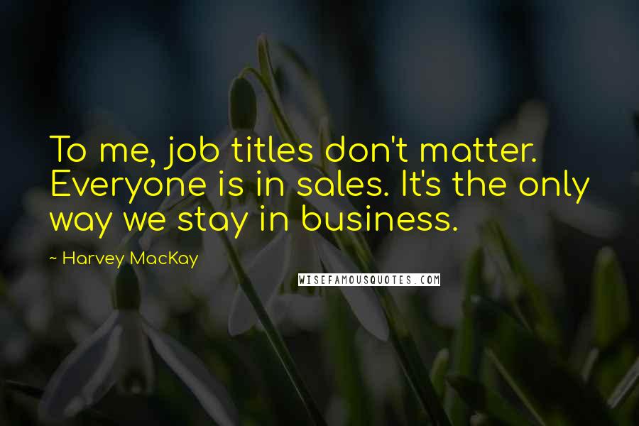 Harvey MacKay Quotes: To me, job titles don't matter. Everyone is in sales. It's the only way we stay in business.