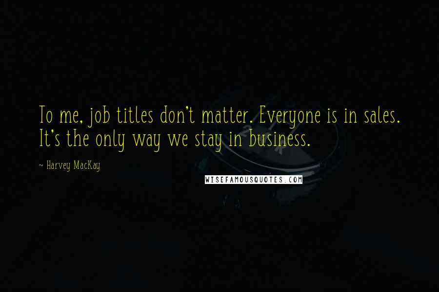 Harvey MacKay Quotes: To me, job titles don't matter. Everyone is in sales. It's the only way we stay in business.