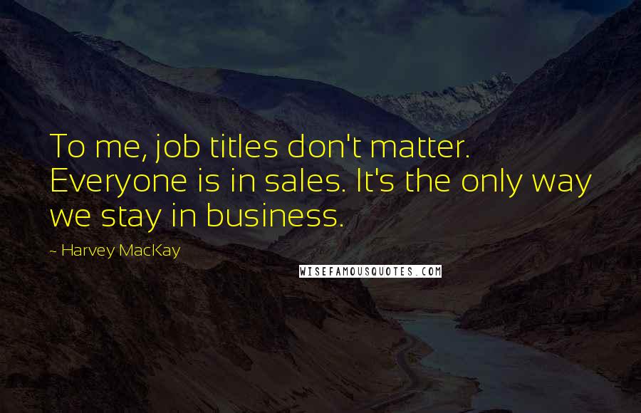 Harvey MacKay Quotes: To me, job titles don't matter. Everyone is in sales. It's the only way we stay in business.