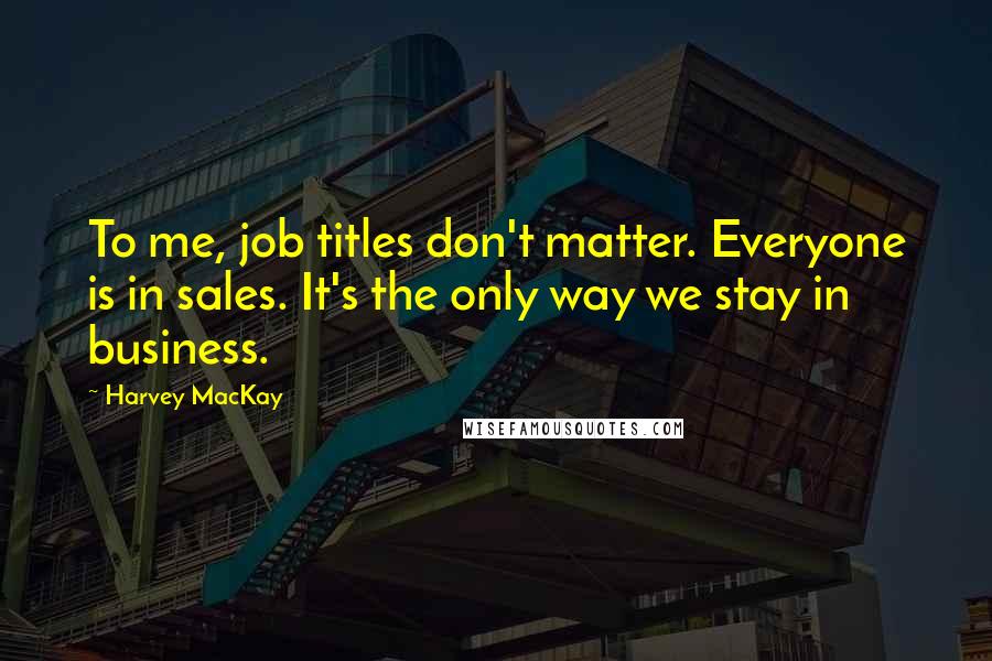 Harvey MacKay Quotes: To me, job titles don't matter. Everyone is in sales. It's the only way we stay in business.