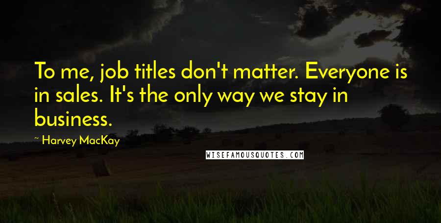 Harvey MacKay Quotes: To me, job titles don't matter. Everyone is in sales. It's the only way we stay in business.