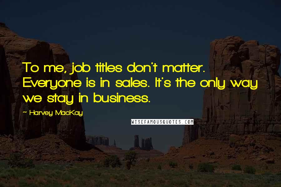 Harvey MacKay Quotes: To me, job titles don't matter. Everyone is in sales. It's the only way we stay in business.