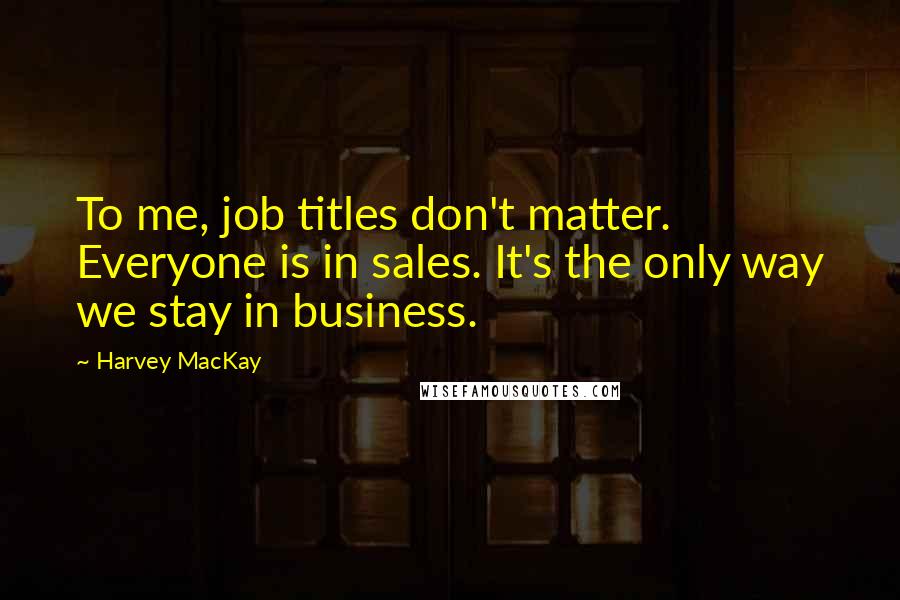 Harvey MacKay Quotes: To me, job titles don't matter. Everyone is in sales. It's the only way we stay in business.