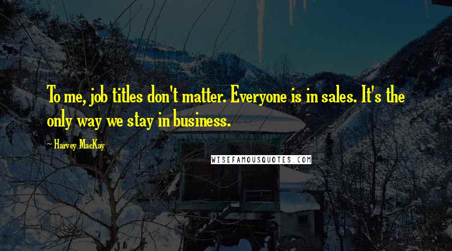 Harvey MacKay Quotes: To me, job titles don't matter. Everyone is in sales. It's the only way we stay in business.