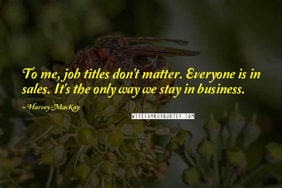Harvey MacKay Quotes: To me, job titles don't matter. Everyone is in sales. It's the only way we stay in business.