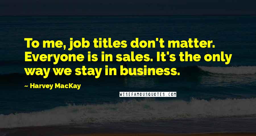 Harvey MacKay Quotes: To me, job titles don't matter. Everyone is in sales. It's the only way we stay in business.