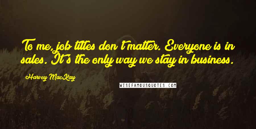 Harvey MacKay Quotes: To me, job titles don't matter. Everyone is in sales. It's the only way we stay in business.
