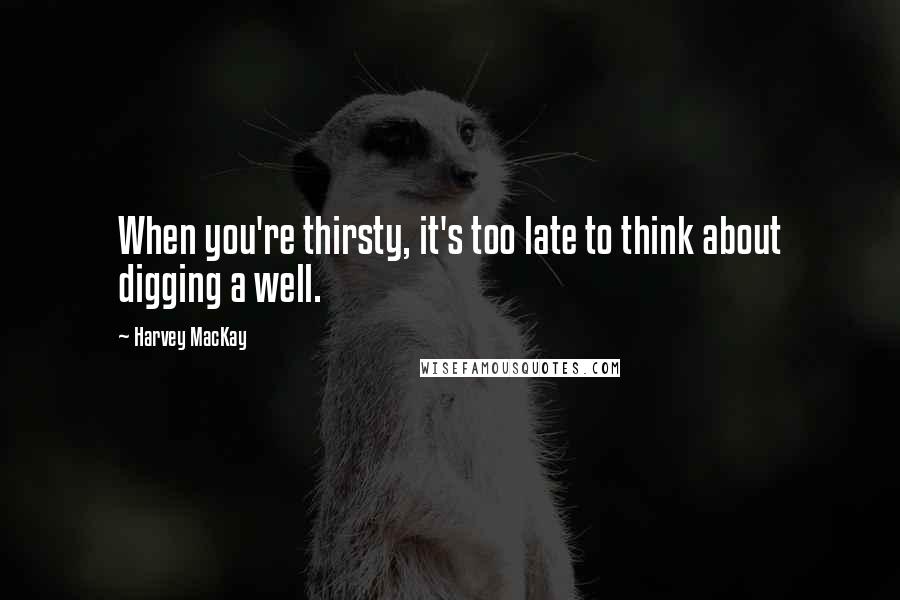 Harvey MacKay Quotes: When you're thirsty, it's too late to think about digging a well.