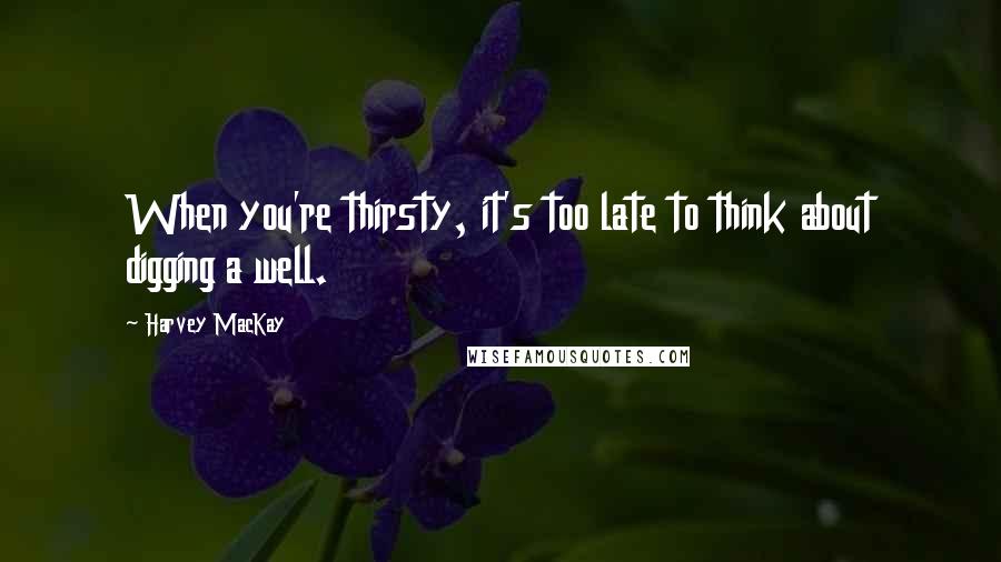 Harvey MacKay Quotes: When you're thirsty, it's too late to think about digging a well.