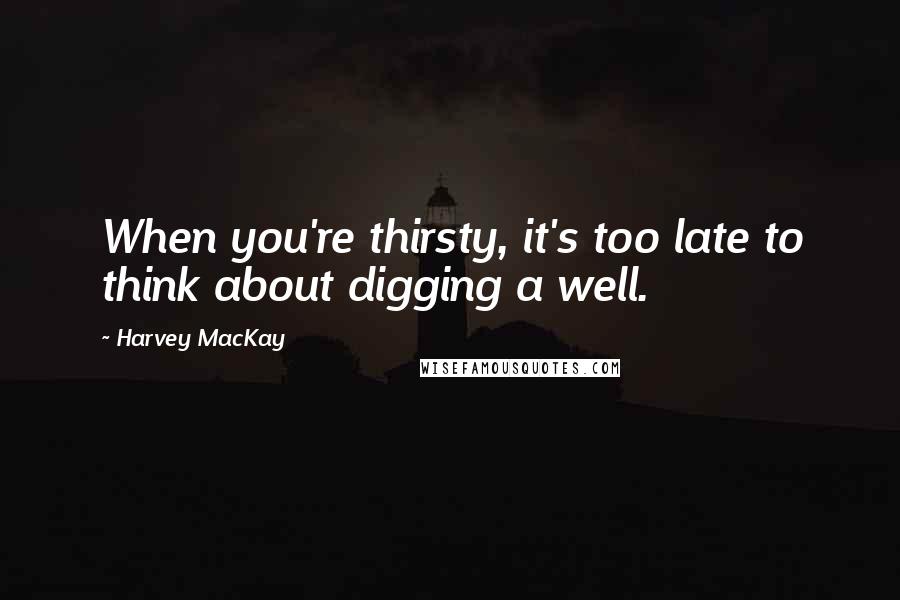 Harvey MacKay Quotes: When you're thirsty, it's too late to think about digging a well.