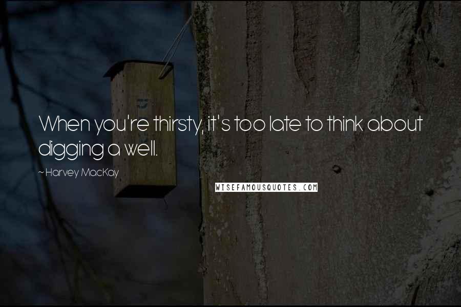 Harvey MacKay Quotes: When you're thirsty, it's too late to think about digging a well.