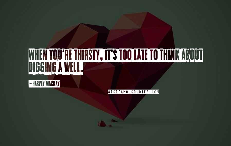 Harvey MacKay Quotes: When you're thirsty, it's too late to think about digging a well.