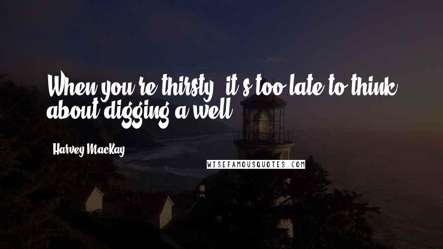 Harvey MacKay Quotes: When you're thirsty, it's too late to think about digging a well.