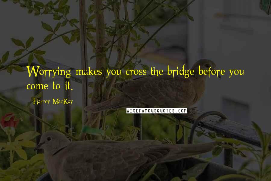 Harvey MacKay Quotes: Worrying makes you cross the bridge before you come to it.