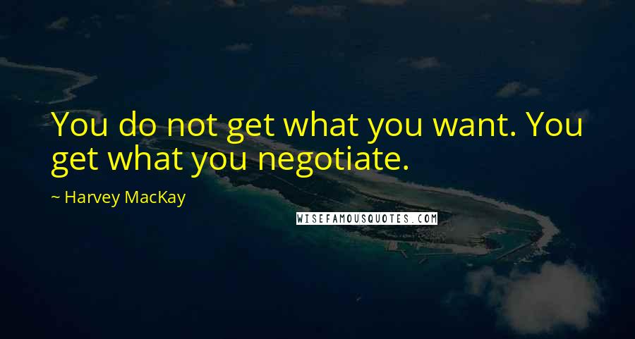 Harvey MacKay Quotes: You do not get what you want. You get what you negotiate.