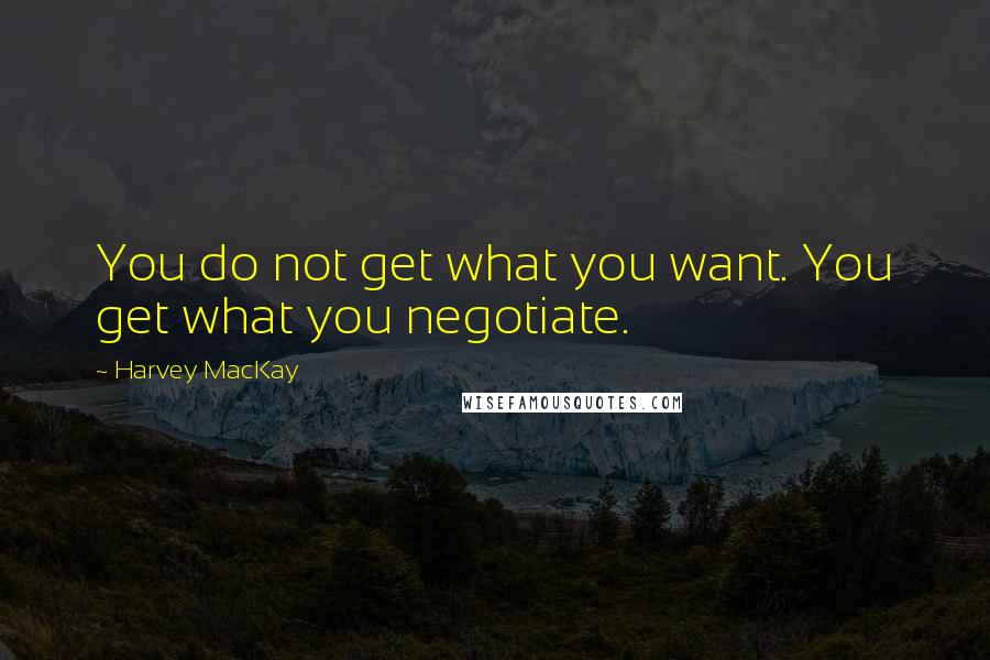 Harvey MacKay Quotes: You do not get what you want. You get what you negotiate.