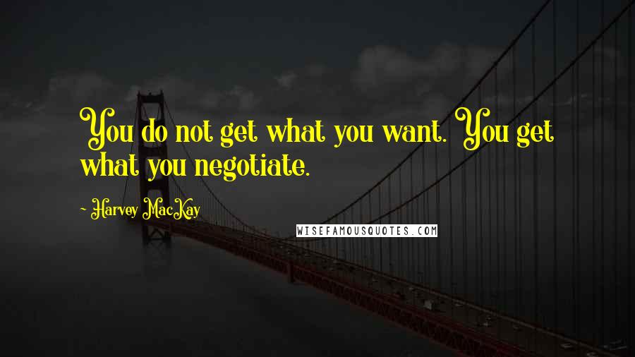 Harvey MacKay Quotes: You do not get what you want. You get what you negotiate.