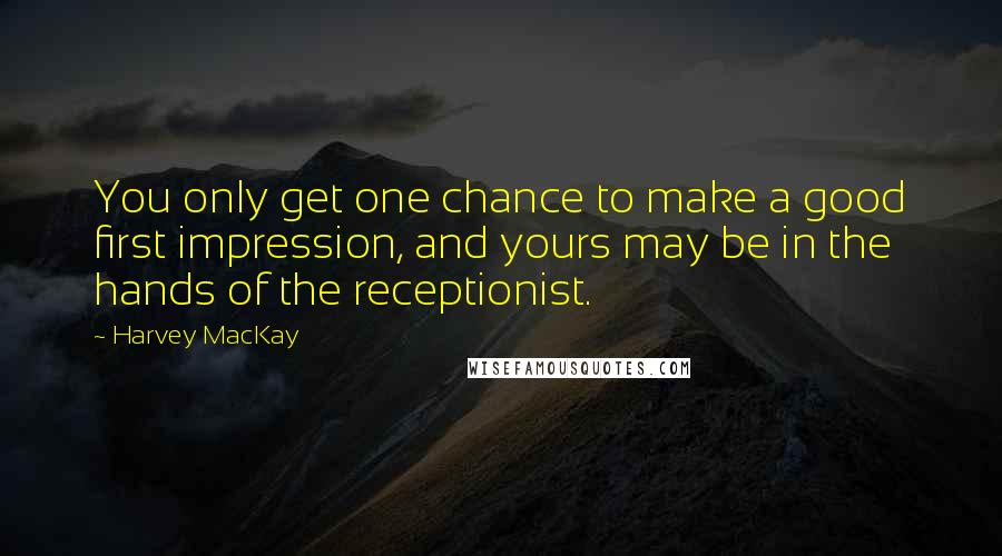 Harvey MacKay Quotes: You only get one chance to make a good first impression, and yours may be in the hands of the receptionist.