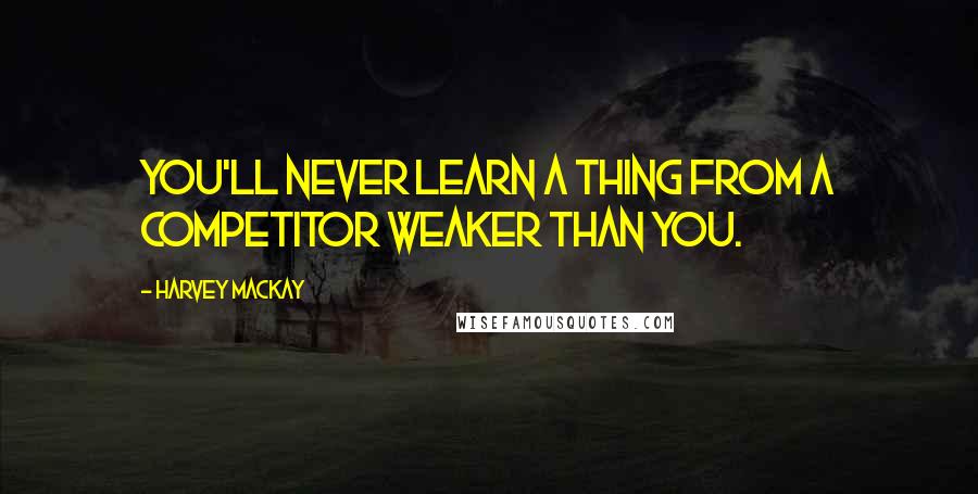 Harvey MacKay Quotes: You'll never learn a thing from a competitor weaker than you.