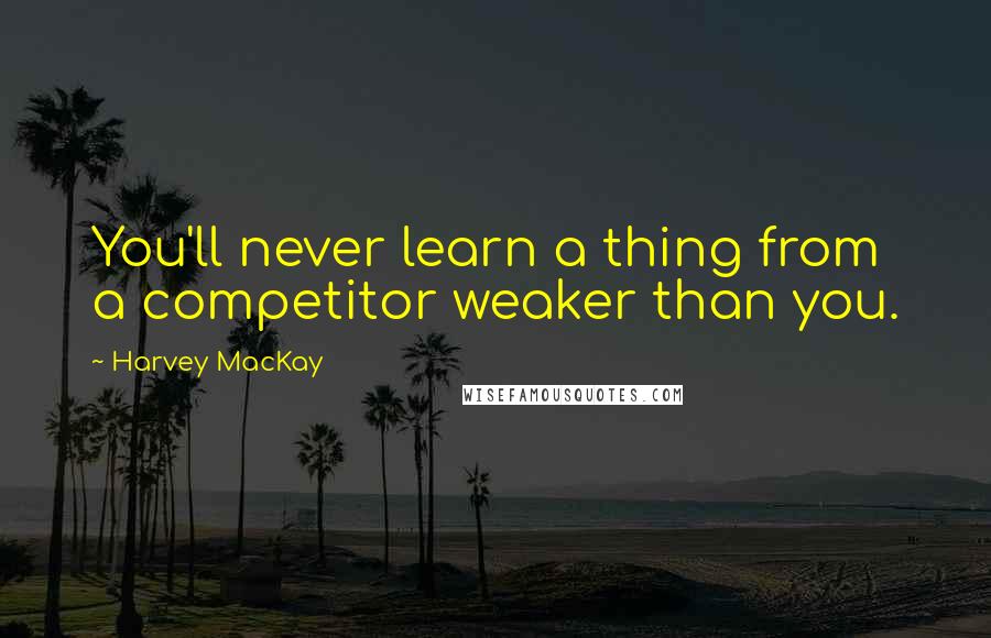 Harvey MacKay Quotes: You'll never learn a thing from a competitor weaker than you.