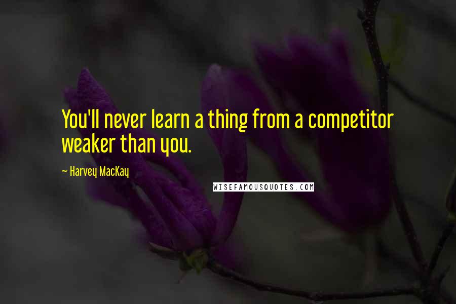 Harvey MacKay Quotes: You'll never learn a thing from a competitor weaker than you.