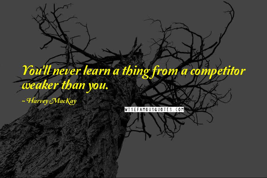 Harvey MacKay Quotes: You'll never learn a thing from a competitor weaker than you.