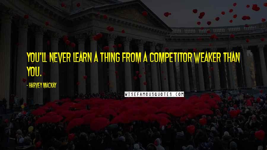 Harvey MacKay Quotes: You'll never learn a thing from a competitor weaker than you.