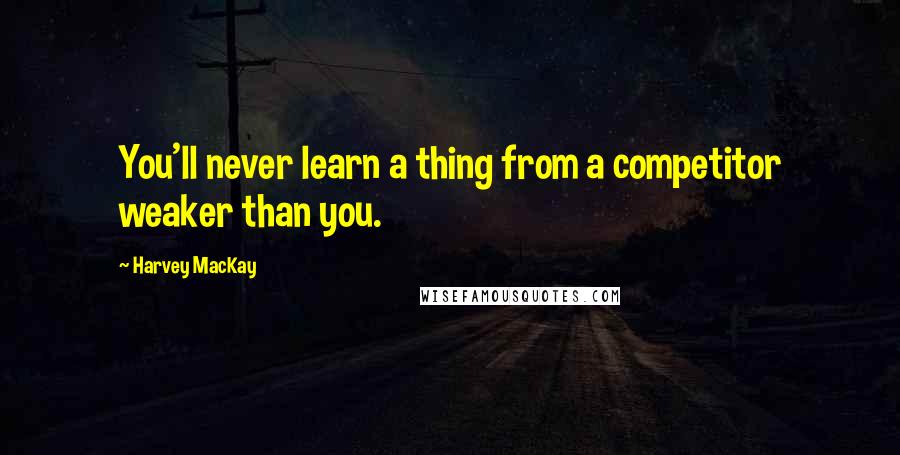 Harvey MacKay Quotes: You'll never learn a thing from a competitor weaker than you.