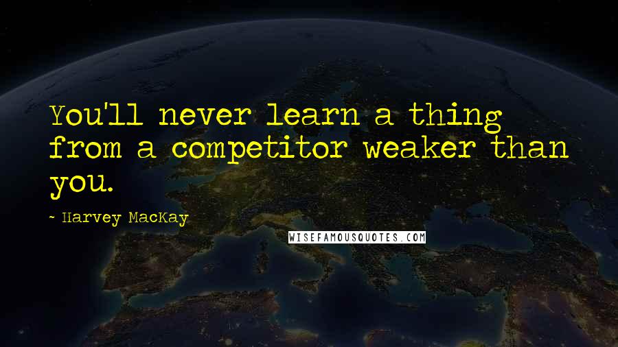 Harvey MacKay Quotes: You'll never learn a thing from a competitor weaker than you.