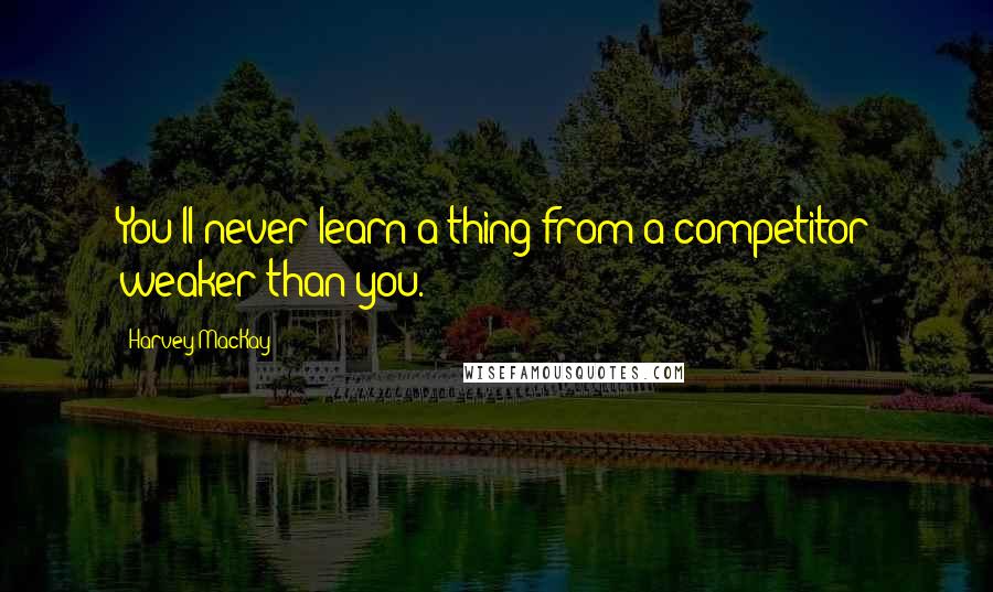 Harvey MacKay Quotes: You'll never learn a thing from a competitor weaker than you.