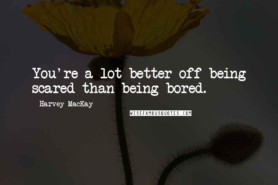 Harvey MacKay Quotes: You're a lot better off being scared than being bored.