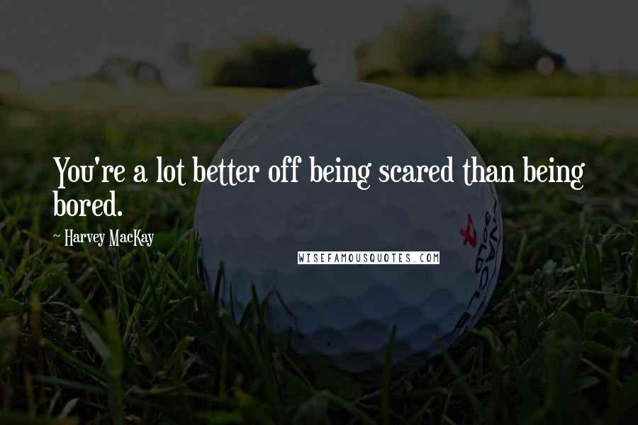 Harvey MacKay Quotes: You're a lot better off being scared than being bored.