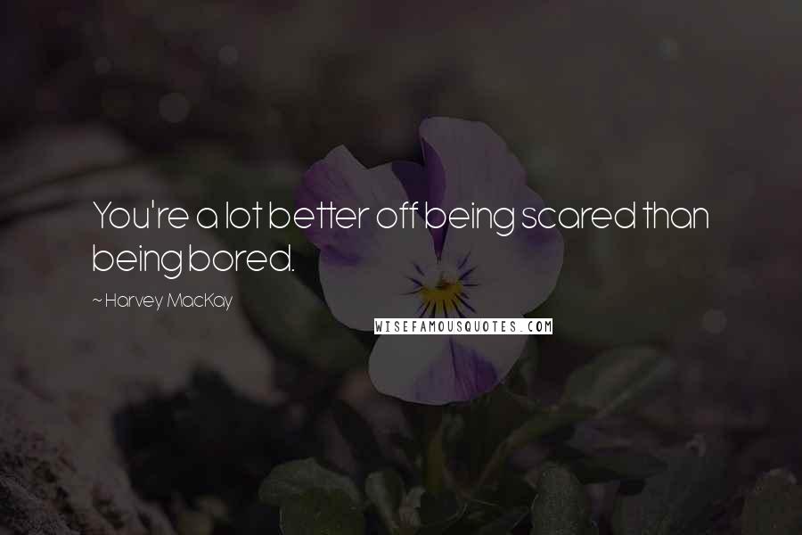 Harvey MacKay Quotes: You're a lot better off being scared than being bored.