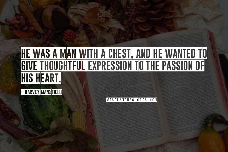 Harvey Mansfield Quotes: He was a man with a chest, and he wanted to give thoughtful expression to the passion of his heart.
