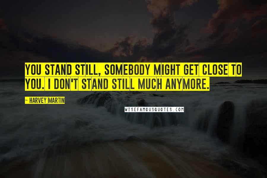 Harvey Martin Quotes: You stand still, somebody might get close to you. I don't stand still much anymore.