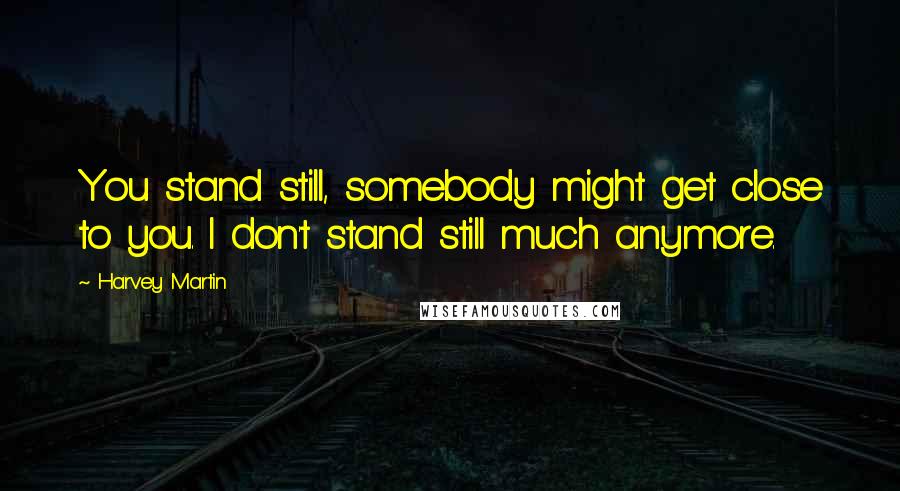 Harvey Martin Quotes: You stand still, somebody might get close to you. I don't stand still much anymore.