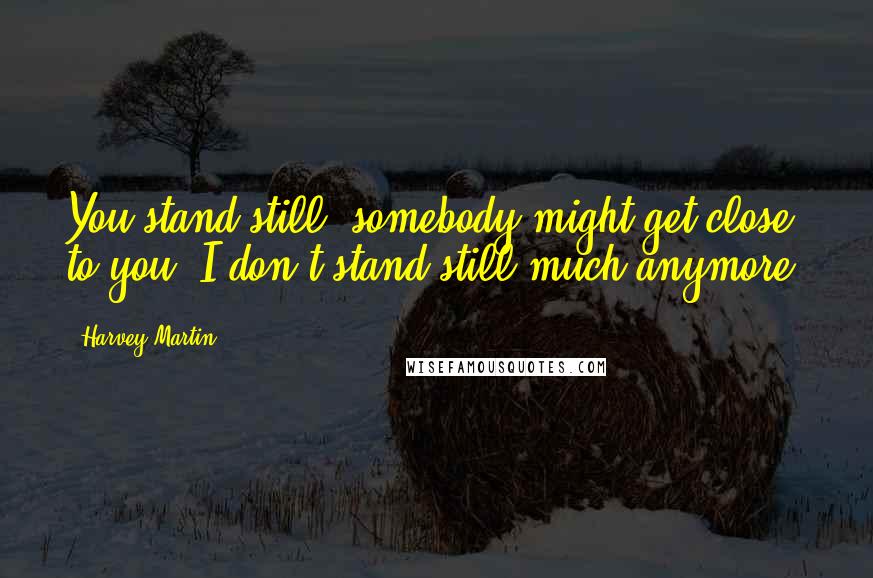 Harvey Martin Quotes: You stand still, somebody might get close to you. I don't stand still much anymore.