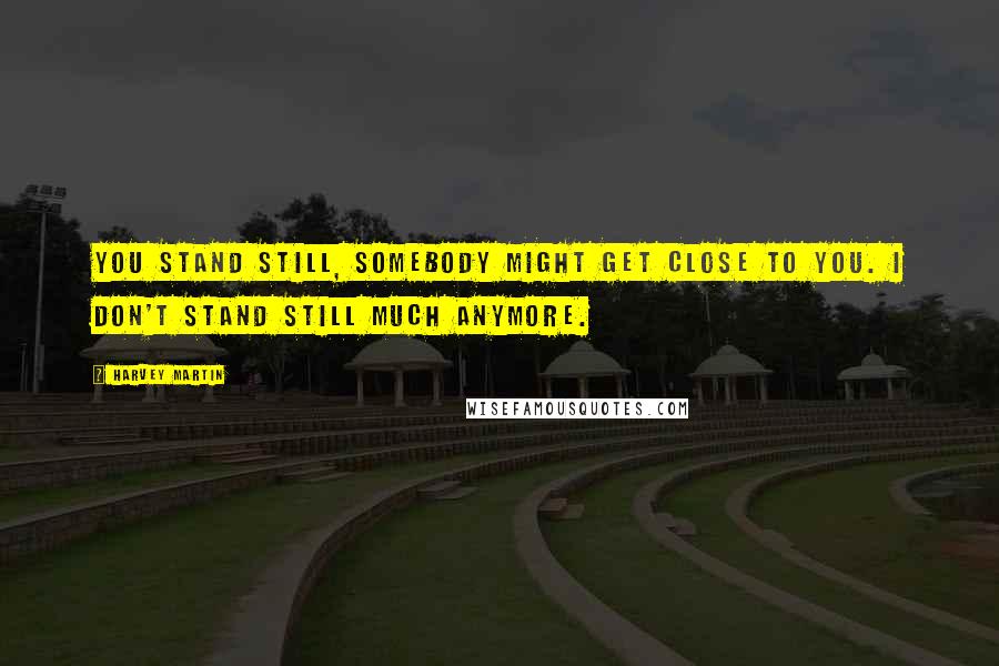 Harvey Martin Quotes: You stand still, somebody might get close to you. I don't stand still much anymore.