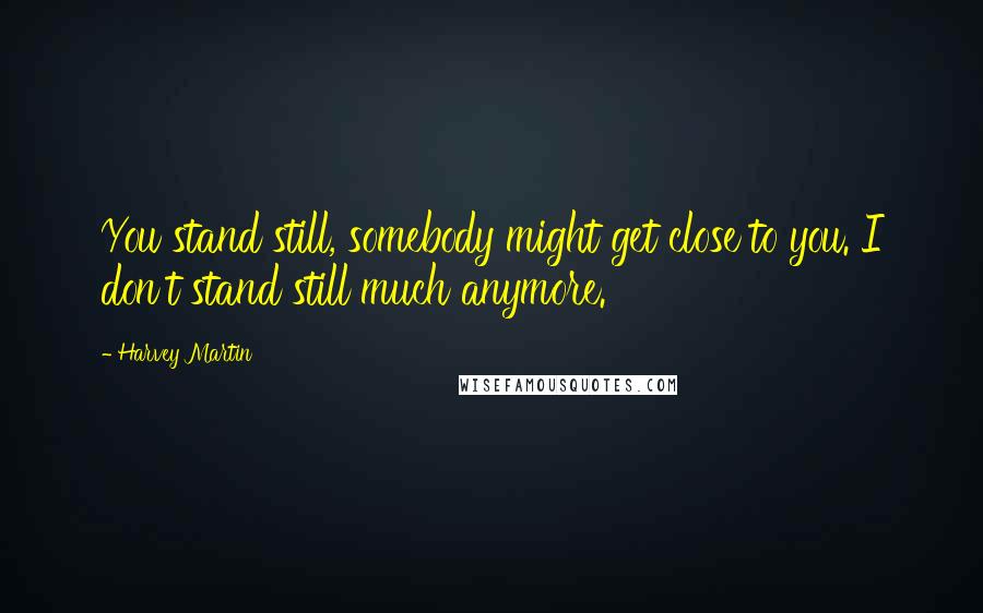 Harvey Martin Quotes: You stand still, somebody might get close to you. I don't stand still much anymore.