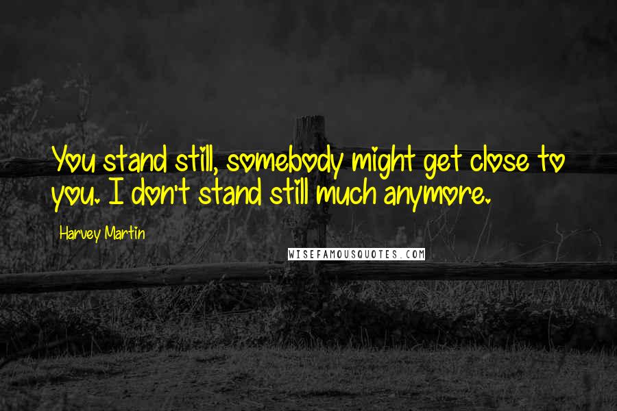 Harvey Martin Quotes: You stand still, somebody might get close to you. I don't stand still much anymore.