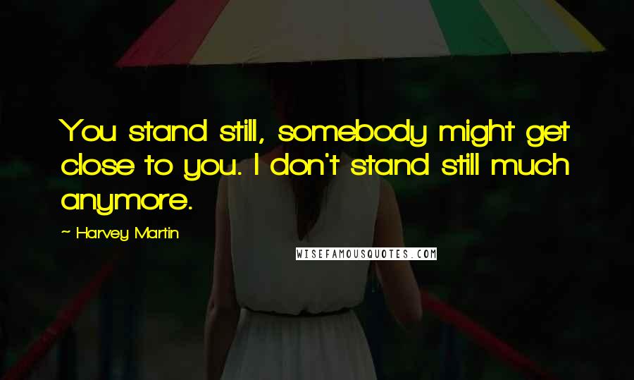 Harvey Martin Quotes: You stand still, somebody might get close to you. I don't stand still much anymore.