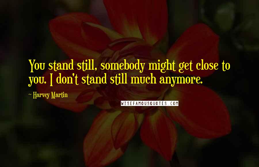 Harvey Martin Quotes: You stand still, somebody might get close to you. I don't stand still much anymore.